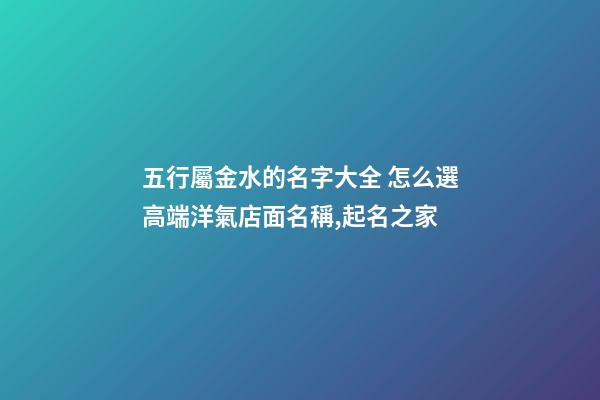 五行屬金水的名字大全 怎么選高端洋氣店面名稱,起名之家-第1張-店鋪起名-玄機派
